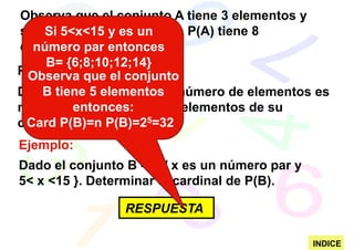 Observa que el conjunto A tiene 3 elementos y
su conjunto potencia osea P(A) tiene 8
     Si 5<x<15 y es un
elementos.
   número par entonces
     B= {6;8;10;12;14}
PROPIEDAD: el conjunto
  Observa que
     B tiene 5 elementos
Dado un conjunto A cuyo número de elementos es
          entonces:
n , entonces el número de elementos de su
conjunto potencia es52n.
 Card P(B)=n P(B)=2 =32
Ejemplo:
Dado el conjunto B ={x / x es un número par y
5< x <15 }. Determinar el cardinal de P(B).

                RESPUESTA

                                                INDICE
 