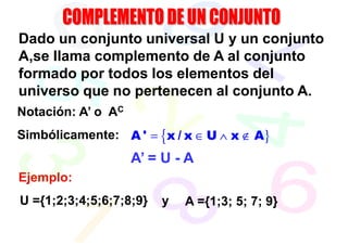 Dado un conjunto universal U y un conjunto
A,se llama complemento de A al conjunto
formado por todos los elementos del
universo que no pertenecen al conjunto A.
Notación: A’ o AC
Simbólicamente: A ' = {x / x ∈ U ∧ x ∉ A}
                    A’ = U - A
Ejemplo:
U ={1;2;3;4;5;6;7;8;9}   y   A ={1;3; 5; 7; 9}
 