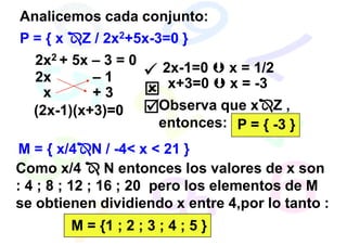 Analicemos cada conjunto:
P={x     Z / 2x2+5x-3=0 }
  2x2 + 5x – 3 = 0
                        2x-1=0     x = 1/2
  2x       –1            x+3=0     x = -3
    x      +3
  (2x-1)(x+3)=0        Observa que x Z ,
                       entonces: P = { -3 }
M = { x/4 N / -4< x < 21 }
Como x/4        N entonces los valores de x son
: 4 ; 8 ; 12 ; 16 ; 20 pero los elementos de M
se obtienen dividiendo x entre 4,por lo tanto :
        M = {1 ; 2 ; 3 ; 4 ; 5 }
 