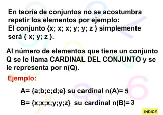 En teoría de conjuntos no se acostumbra
repetir los elementos por ejemplo:
El conjunto {x; x; x; y; y; z } simplemente
será { x; y; z }.

Al número de elementos que tiene un conjunto
Q se le llama CARDINAL DEL CONJUNTO y se
le representa por n(Q).
Ejemplo:
    A= {a;b;c;d;e} su cardinal n(A)= 5
    B= {x;x;x;y;y;z} su cardinal n(B)= 3
                                              INDICE
 