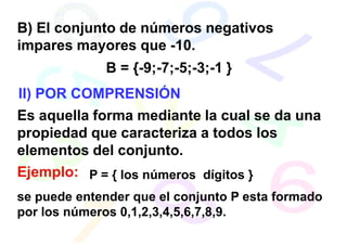 B) El conjunto de números negativos
impares mayores que -10.
             B = {-9;-7;-5;-3;-1 }
II) POR COMPRENSIÓN
Es aquella forma mediante la cual se da una
propiedad que caracteriza a todos los
elementos del conjunto.
Ejemplo: P = { los números dígitos }
se puede entender que el conjunto P esta formado
por los números 0,1,2,3,4,5,6,7,8,9.
 