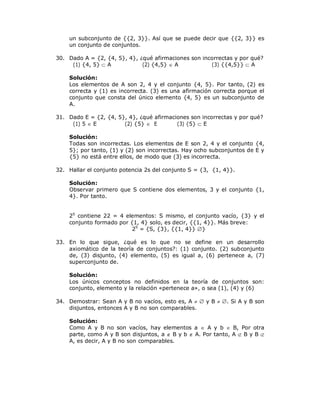 un subconjunto de {{2, 3}}. Así que se puede decir que {{2, 3}} es
    un conjunto de conjuntos.

30. Dado A = {2, {4, 5}, 4}, ¿qué afirmaciones son incorrectas y por qué?
     (1) {4, 5}  A           (2) {4,5}  A           (3) {{4,5}}  A

    Solución:
    Los elementos de A son 2, 4 y el conjunto {4, 5}. Por tanto, (2) es
    correcta y (1) es incorrecta. (3) es una afirmación correcta porque el
    conjunto que consta del único elemento {4, 5} es un subconjunto de
    A.

31. Dado E = {2, {4, 5}, 4}, ¿qué afirmaciones son incorrectas y por qué?
     (1) 5  E         (2) {5}  E        (3) {5}  E

    Solución:
    Todas son incorrectas. Los elementos de E son 2, 4 y el conjunto {4,
    5}; por tanto, (1) y (2) son incorrectas. Hay ocho subconjuntos de E y
    {5} no está entre ellos, de modo que (3) es incorrecta.

32. Hallar el conjunto potencia 2s del conjunto S = {3, {1, 4}}.

    Solución:
    Observar primero que S contiene dos elementos, 3 y el conjunto {1,
    4}. Por tanto.


    2S contiene 22 = 4 elementos: S mismo, el conjunto vacío, {3} y el
    conjunto formado por {1, 4} solo, es decir, {{1, 4}}. Más breve:
                          2S = {S, {3}, {{1, 4}} }

33. En lo que sigue, ¿qué es lo que no se define en un desarrollo
    axiomático de la teoría de conjuntos?: (1) conjunto. (2) subconjunto
    de, (3) disjunto, (4) elemento, (5) es igual a, (6) pertenece a, (7)
    superconjunto de.

    Solución:
    Los únicos conceptos no definidos en la teoría de conjuntos son:
    conjunto, elemento y la relación «pertenece a», o sea (1), (4) y (6)

34. Demostrar: Sean A y B no vacíos, esto es, A   y B  . Si A y B son
    disjuntos, entonces A y B no son comparables.

    Solución:
    Como A y B no son vacíos, hay elementos a  A y b  B, Por otra
    parte, como A y B son disjuntos, a  B y b  A. Por tanto, A  B y B 
    A, es decir, A y B no son comparables.
 