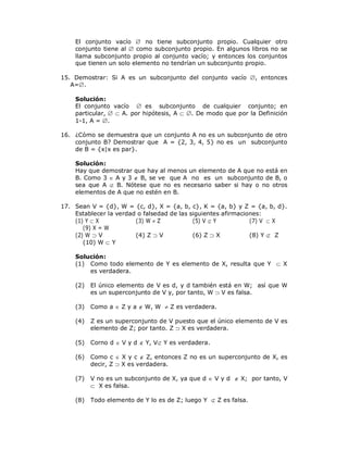 El conjunto vacío  no tiene subconjunto propio. Cualquier otro
    conjunto tiene al  como subconjunto propio. En algunos libros no se
    llama subconjunto propio al conjunto vacío; y entonces los conjuntos
    que tienen un solo elemento no tendrían un subconjunto propio.

15. Demostrar: Si A es un subconjunto del conjunto vacío , entonces
   A=.

    Solución:
    El conjunto vacío  es subconjunto de cualquier conjunto; en
    particular,   A. por hipótesis, A  . De modo que por la Definición
    1-1, A = .

16. ¿Cómo se demuestra que un conjunto A no es un subconjunto de otro
    conjunto B? Demostrar que A = {2, 3, 4, 5} no es un subconjunto
    de B = {x|x es par}.

    Solución:
    Hay que demostrar que hay al menos un elemento de A que no está en
    B. Como 3  A y 3  B, se ve que A no es un subconjunto de B, o
    sea que A  B. Nótese que no es necesario saber si hay o no otros
    elementos de A que no estén en B.

17. Sean V = {d}, W = {c, d}, X = {a, b, c}, K = {a, b} y Z = {a, b, d}.
    Establecer la verdad o falsedad de las siguientes afirmaciones:
    (1) Y  X           (3) W  Z           (5) V  Y          (7) V  X
       (9) X = W
    (2) W  V           (4) Z  V           (6) Z  X          (8) Y  Z
       (10) W  Y

    Solución:
    (1) Como todo elemento de Y es elemento de X, resulta que Y  X
        es verdadera.

    (2)   El único elemento de V es d, y d también está en W; así que W
          es un superconjunto de V y, por tanto, W  V es falsa.

    (3)   Como a  Z y a  W, W  Z es verdadera.

    (4)   Z es un superconjunto de V puesto que el único elemento de V es
          elemento de Z; por tanto. Z  X es verdadera.

    (5)   Corno d  V y d  Y, V Y es verdadera.

    (6)   Como c  X y c  Z, entonces Z no es un superconjunto de X, es
          decir, Z  X es verdadera.

    (7)   V no es un subconjunto de X, ya que d  V y d  X; por tanto, V
           X es falsa.

    (8)   Todo elemento de Y lo es de Z; luego Y  Z es falsa.
 