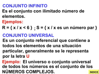 CONJUNTO INFINITO Es el conjunto con ilimitado número de elementos. Ejemplos: R = { x / x < 6 } S = { x / x es un número par } CONJUNTO UNIVERSAL Es un conjunto referencial que contiene a todos los elementos de una situación particular, generalmente se le representa por la letra  U Ejemplo: El universo o conjunto universal ; de todos los números es el conjunto de los NÚMEROS COMPLEJOS. INDICE 