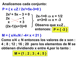 P = { x   Z / 2x 2 +5x-3=0 } Analicemos cada conjunto: 2x 2  + 5x – 3 = 0 (2x-1)(x+3)=0 2x-1=0    x = 1/2 x+3=0    x = -3 Observa que x  Z , entonces: P = { -3 } M = { x/4  N / -4< x < 21 } Como x/4    N entonces los valores de x son : 4 ; 8 ; 12 ; 16 ; 20  pero los elementos de M se obtienen dividiendo x entre 4,por lo tanto : M = {1 ; 2 ; 3 ; 4 ; 5 } 2x –  1 + 3 x    