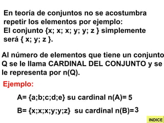 Ejemplo: A= {a;b;c;d;e} su cardinal n(A)= B= {x;x;x;y;y;z}  su cardinal n(B)=  En teoría de conjuntos no se acostumbra repetir los elementos por ejemplo: El conjunto {x; x; x; y; y; z } simplemente será { x; y; z }. Al número de elementos que tiene un conjunto Q se le llama CARDINAL DEL CONJUNTO y se le representa por n(Q). 5 3 INDICE 