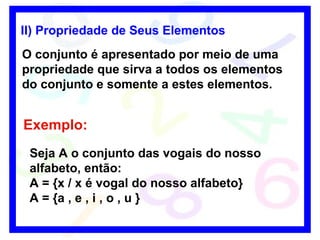 II)  Propriedade de Seus Elementos   O conjunto é apresentado por meio de uma propriedade que sirva a todos os elementos do conjunto e somente a estes elementos. Exemplo: Seja A o conjunto das vogais do nosso alfabeto, então: A = {x / x é vogal do nosso alfabeto}   A = {a , e , i , o , u } 