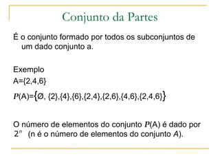 Conjunto da Partes
É o conjunto formado por todos os subconjuntos de
  um dado conjunto a.

Exemplo
A={2,4,6}
P(A)={Ø, {2},{4},{6},{2,4},{2,6},{4,6},{2,4,6}}


O número de elementos do conjunto P(A) é dado por
2 n (n é o número de elementos do conjunto A).
 
