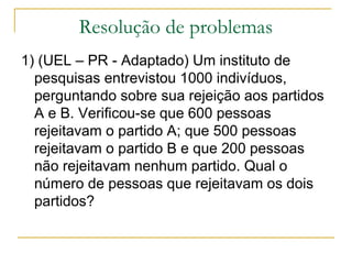 Resolução de problemas
1) (UEL – PR - Adaptado) Um instituto de
  pesquisas entrevistou 1000 indivíduos,
  perguntando sobre sua rejeição aos partidos
  A e B. Verificou-se que 600 pessoas
  rejeitavam o partido A; que 500 pessoas
  rejeitavam o partido B e que 200 pessoas
  não rejeitavam nenhum partido. Qual o
  número de pessoas que rejeitavam os dois
  partidos?
 