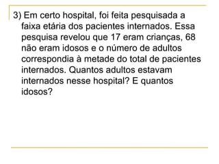 3) Em certo hospital, foi feita pesquisada a
  faixa etária dos pacientes internados. Essa
  pesquisa revelou que 17 eram crianças, 68
  não eram idosos e o número de adultos
  correspondia à metade do total de pacientes
  internados. Quantos adultos estavam
  internados nesse hospital? E quantos
  idosos?
 
