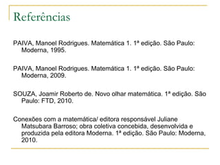 Referências
PAIVA, Manoel Rodrigues. Matemática 1. 1ª edição. São Paulo:
  Moderna, 1995.

PAIVA, Manoel Rodrigues. Matemática 1. 1ª edição. São Paulo:
  Moderna, 2009.

SOUZA, Joamir Roberto de. Novo olhar matemática. 1ª edição. São
  Paulo: FTD, 2010.

Conexões com a matemática/ editora responsável Juliane
  Matsubara Barroso; obra coletiva concebida, desenvolvida e
  produzida pela editora Moderna. 1ª edição. São Paulo: Moderna,
  2010.
 