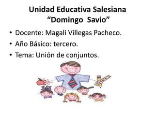Unidad Educativa Salesiana
          “Domingo Savio”
• Docente: Magali Villegas Pacheco.
• Año Básico: tercero.
• Tema: Unión de conjuntos.
 
