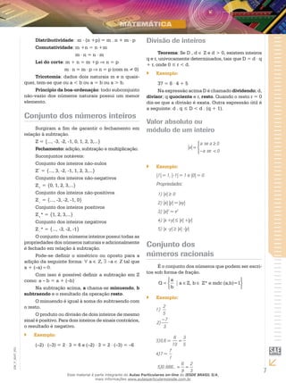 Distributividade: m . (n +p) = m . n + m . p               Divisão de inteiros
                    Comutatividade: m +n = n +m
                        	             m⋅n=n⋅m                                        Teorema: Se D , d ∈ Z e d > 0, existem inteiros
                                                                               q e r, univocamente determinados, tais que D = d ⋅ q
                    Lei do corte: m + n = m +p ⇒ n = p
                                                                               + r, onde 0 ≤ r < d.
                        	        m ⋅ n = m ⋅ p ⇒ n = p (com m ≠ 0)
                                                                               ``   Exemplo:
                    Tricotomia: dados dois naturais m e n quais-
               quer, tem-se que ou a < b ou a = b ou a > b.                         37 = 8 ⋅ 4 + 5
                    Princípio da boa-ordenação: todo subconjunto                    Na expressão acima D é chamado dividendo; d,
               não-vazio dos números naturais possui um menor                  divisor; q quociente e r, resto. Quando o resto r = 0
               elemento.                                                       diz-se que a divisão é exata. Outra expressão útil é
                                                                               a seguinte: d . q ≤ D < d . (q + 1).
               Conjunto dos números inteiros
                                                                               Valor absoluto ou
                     Surgiram a fim de garantir o fechamento em                módulo de um inteiro
               relação à subtração.
                     Z = {..., -3, -2, -1, 0, 1, 2, 3,...}
                                                                                                                 a se a ≥ 0
                     Fechamento: adição, subtração e multiplicação.                                          a =
                                                                                                                 -a se < 0
                     Suconjuntos notáveis:
                     Conjunto dos inteiros não-nulos
                                                                               ``   Exemplo:
                     Z* = {..., 3, -2, -1, 1, 2, 3,...}
                                                                                    |1| = 1, |-1| = 1 e |0| = 0.
                     Conjunto dos inteiros não-negativos
                     Z+ = {0, 1, 2, 3,...}                                          Propriedades:
                     Conjunto dos inteiros não-positivos                             1)	|x| ≥ 0
                     Z− = {..., -3, -2, -1, 0}
                                                                                     2)	 |x| |y| = |xy|
                     Conjunto dos inteiros positivos
                                                                                     3)	|x|2 = x2
                     Z+* = {1, 2, 3,...}
                     Conjunto dos inteiros negativos                                 4)	|x +y| ≤ |x| +|y|
                     Z−* = {..., -3, -2, -1}                                         5)	 |x -y| ≥ |x| -|y|
                     O conjunto dos números inteiros possui todas as
               propriedades dos números naturais e adicionalmente
               é fechado em relação à subtração.
                                                                               Conjunto dos
                     Pode-se definir o simétrico ou oposto para a              números racionais
               adição da seguinte forma: ∀ a ∈ Z, ∃ -a ∈ Z tal que
               a + (–a) = 0.                                                        É o conjunto dos números que podem ser escri-
                                                                               tos sob forma de fração.
                     Com isso é possível definir a subtração em Z
               como: a – b = a + (–b)                                                  a                                      
                                                                                     Q=            a ∈ Z, b ∈ Z* e mdc (a,b)=1
                     Na subtração acima, a chama-se minuendo, b                        b                                      
               subtraendo e o resultado da operação resto.
                                                                               ``   Exemplo:
                     O minuendo é igual à soma do subtraendo com
               o resto.                                                                  2
                                                                                    1) 2
                     O produto ou divisão de dois inteiros de mesmo                 1) 5
               sinal é positivo. Para dois inteiros de sinais contrários,               5
                                                                                        -7
                                                                                     2) -7
               o resultado é negativo. 	                                            2) 3
                                                                                        3      6 3
               ``   Exemplo:                                                        3)0,6 = 6 = 3
                                                                                    3)0,6 =   10 = 5
                    (–2) ⋅ (–3) = 2 ⋅ 3 = 6 e (–2) ⋅ 3 = 2 ⋅ (–3) = –6                      710 5
                                                                                    4)7 = 7
EM_V_MAT_003




                                                                                    4)7 = 1
                                                                                            1       6 2
                                                                                      5)0 ,666... = 6 = 2
                                                                                     5)0 ,666... = 9 = 3
                                                                                                    9 3
                                    Esse material é parte integrante do Aulas Particulares on-line do IESDE BRASIL S/A,
                                                                                                                                       7
                                                    mais informações www.aulasparticularesiesde.com.br
 