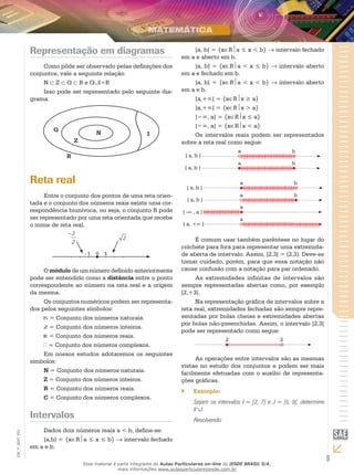 Representação em diagramas                                         [a, b[ = {x∈Ra ≤ x < b} → intervalo fechado
                                                                             em a e aberto em b.
                    Como pôde ser observado pelas definições dos                  ]a, b] = {x∈Ra < x ≤ b} → intervalo aberto
               conjuntos, vale a seguinte relação:                           em a e fechado em b.
                    N ⊂ Z ⊂ Q ⊂ R e Q I=R                                         ]a, b[ = {x∈Ra < x < b} → intervalo aberto
                    Isso pode ser representado pelo seguinte dia-            em a e b.
               grama.                                                             [a,+∞[ = {x∈Rx ≥ a}
                                                                                  ]a,+∞[ = {x∈Rx > a}
                                                                                  ]−∞, a] = {x∈Rx ≤ a}
                                                                                  ]−∞, a[ = {x∈Rx < a}
                                                                                  Os intervalos reais podem ser representados
                                                                             sobre a reta real como segue:
                                                                                                       a                     b
                                                                               ] a, b [
                                                                                                       a                     b
                                                                               [ a, b ]

               Reta real                                                                                a                     b
                                                                                  [ a, b [
                     Entre o conjunto dos pontos de uma reta orien-                                     a                     b
                                                                                  ] a, b ]
               tada e o conjunto dos números reais existe uma cor-
                                                                                                        a
               respondência biunívoca, ou seja, o conjunto R pode             ] -∞ , a ]
               ser representado por uma reta orientada que recebe                                       a
               o nome de reta real.                                           ] a, +∞ [

                                                                                   É comum usar também parêntese no lugar do
                                                                             colchete para fora para representar uma extremida-
                                 	 -	1	 0	 1                                 de aberta de intervalo. Assim, ]2,3[ = (2,3). Deve-se
                                                                             tomar cuidado, porém, para que essa notação não
                    O módulo de um número definido anteriormente             cause confusão com a notação para par ordenado.
               pode ser entendido como a distância entre o ponto                   As extremidades infinitas de intervalos são
               correspondente ao número na reta real e a origem              sempre representadas abertas como, por exemplo
               da mesma.                                                     [2,+3[.
                    Os conjuntos numéricos podem ser representa-                   Na representação gráfica de intervalos sobre a
               dos pelos seguintes símbolos:                                 reta real, extremidades fechadas são sempre repre-
                      = Conjunto dos números naturais.                       sentadas por bolas cheias e extremidades abertas
                                                                             por bolas não-preenchidas. Assim, o intervalo [2,3[
                      = Conjunto dos números inteiros.
                                                                             pode ser representado como segue:
                      = Conjunto dos números reais.
                                                                                                   2                    3
                     = Conjunto dos números complexos.
                    Em nossos estudos adotaremos os seguintes
               símbolos:                                                          As operações entre intervalos são as mesmas
                                                                             vistas no estudo dos conjuntos e podem ser mais
                    N = Conjunto dos números naturais.                       facilmente efetuadas com o auxílio de representa-
                    Z = Conjunto dos números inteiros.                       ções gráficas.
                    R = Conjunto dos números reais.                          ``      Exemplo:
                    C = Conjunto dos números complexos.
                                                                                     Sejam os intervalos I = [2, 7] e J = ]5, 9[, determine
                                                                                     I∩J.
               Intervalos                                                            Resolvendo:
                   Dados dois números reais a < b, define-se:
EM_V_MAT_003




                   [a,b] = {x∈Ra ≤ x ≤ b} → intervalo fechado
               em a e b.

                                  Esse material é parte integrante do Aulas Particulares on-line do IESDE BRASIL S/A,
                                                                                                                                              9
                                                  mais informações www.aulasparticularesiesde.com.br
 