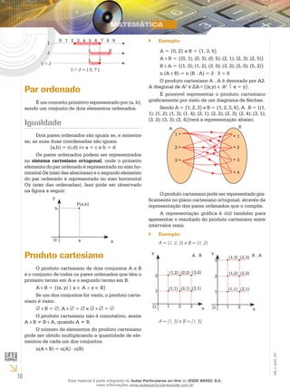I
                       0 1 2 3 4 5 6 7 8 9                           ``        Exemplo:

                                    5          9                           A = {0, 2} e B = {1, 3, 5}
               J
                                    5     7                                A B = {(0, 1); (0, 3); (0, 5); (2, 1); (2, 3); (2, 5)}
            I∩J
                                                                           B A = {(1, 0); (1, 2); (3, 0); (3, 2); (5, 0); (5, 2)}
                           I ∩ J = ] 5, 7 ]
                                                                           n (A B) = n (B . A) = 2 ⋅ 3 = 6
                                                                           O produto cartesiano A . A é denotado por A2.
                                                                     A diagonal de A2 é ΔA={(x,y) ∈ A2  x = y}.
     Par ordenado                                                          É possível representar o produto cartesiano
         É um conceito primitivo representado por (a, b),            graficamente por meio de um diagrama de flechas.
     sendo um conjunto de dois elementos ordenados.                        Sendo A = {1, 2, 3} e B = {1, 2, 3, 4}, A . B = {(1,
                                                                     1); (1, 2); (1, 3); (1, 4); (2, 1); (2, 2); (2, 3); (2, 4); (3, 1);
                                                                     (3, 2); (3, 3); (3, 4)}terá a representação abaixo.
     Igualdade                                                                                                            B
                                                                                    A
          Dois pares ordenados são iguais se, e somente                                 1•                               •1
     se, as suas duas coordenadas são iguais.
                  (a,b) = (c,d) ⇔ a = c e b = d                                         2•                               •2
          Os pares ordenados podem ser representados
     no sistema cartesiano ortogonal, onde o primeiro                                   3•                               •3
     elemento do par ordenado é representado no eixo ho-
     rizontal Ox (eixo das abscissas) e o segundo elemento                                                               •4
     do par ordenado é representado no eixo horizontal
     Oy (eixo das ordenadas). Isso pode ser observado
     na figura a seguir:
                                                                          O produto cartesiano pode ser representado gra-
                   y                                                 ficamente no plano cartesiano ortogonal, através da
                              P(a,b)                                 representação dos pares ordenados que o compõe.
                   b
                                                                          A representação gráfica é útil também para
                                                                     apresentar o resultado do produto cartesiano entre
                                                                     intervalos reais.
                                                                     ``        Exemplo:
                   O           a                 x                             A = {1, 2, 3} e B = {1, 2}

     Produto cartesiano                                                y                        A.B          y
                                                                                                                 3
                                                                                                                     (1,3) (2,3) B . A

          O produto cartesiano de dois conjuntos A e B
     é o conjunto de todos os pares ordenados que têm o                             (1,2) (2,2) (3,2)                (1,2) (2,2)
                                                                           2                                     2
     primeiro termo em A e o segundo termo em B.
          A B = {(x, y) | x ∈ A ∧ y ∈ B}                                            (1,1) (2,1) (3,1)                (1,1) (2,1)
                                                                           1                                     1
          Se um dos conjuntos for vazio, o produto carte-
     siano é vazio.
                                                                          O        1     2     3             O       1    2
          ∅ B = ∅, A ∅ = ∅ e ∅ ∅ = ∅                                                                     x                         x
          O produto cartesiano não é comutativo, assim
     A B ≠ B A, quando A ≠ B.                                                  A = [1, 3] e B = [1, 5]
          O número de elementos do produto cartesiano
     pode ser obtido multiplicando a quantidade de ele-
     mentos de cada um dos conjuntos.
          n(A B) = n(A) ⋅ n(B)
                                                                                                                                           EM_V_MAT_003




10                        Esse material é parte integrante do Aulas Particulares on-line do IESDE BRASIL S/A,
                                          mais informações www.aulasparticularesiesde.com.br
 