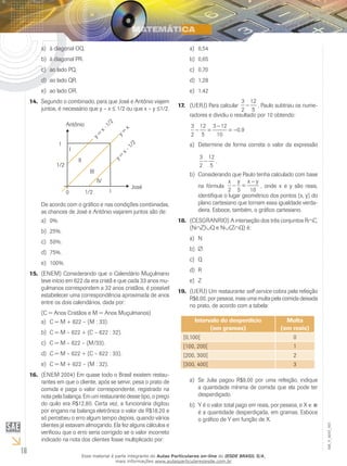 a)	 à diagonal OQ.                                                        a)	 0,54
          b)	 à diagonal PR.                                                        b)	 0,65
          c)	 ao lado PQ.                                                           c)	 0,70
          d)	 ao lado QR.                                                           d)	 1,28
          e)	 ao lado OR.                                                           e)	 1,42
     14.	 Segundo o combinado, para que José e Antônio viajem                                              3 12
                                                                               17.	 (UERJ) Para calcular     - , Paulo subtraiu os nume-
          juntos, é necessário que y – x ≤ 1/2 ou que x – y ≤1/2.                                          2 5
                                                                                    radores e dividiu o resultado por 10 obtendo:
                       Antônio
                                                     2

                                                                                     3 12 3 - 12
                                                  1/


                                                                                      - =        = -0, 9
                                                          x
                                             x·

                                                         y=

                                                                                     2 5    10
                                        y=




                 1                                                                  a)	 Determine de forma correta o valor da expressão
                                                                2
                                                             1/


                           I
                                                         x-




                                                                                          3 12
                                                        y=




                               II                                                          - .
                 1/2                                                                      2 5
                                       III                                          b)	 Considerando que Paulo tenha calculado com base
                                             IV                                                       x y x-y
                                                               José                     na fórmula - =            , onde x e y são reais,
                       0             1/2            1                                                 2 5      10
                                                                                        identifique o lugar geométrico dos pontos (x, y) do
          De acordo com o gráfico e nas condições combinadas,                           plano cartesiano que tornam essa igualdade verda-
          as chances de José e Antônio viajarem juntos são de:                          deira. Esboce, também, o gráfico cartesiano.
          a)	 0%.                                                              18.	 (CESGRANRIO) A interseção dos três conjuntos R∩C,
                                                                                    (N∩Z)∪Q e N∪(Z∩Q) é:
          b)	 25%.
                                                                                    a)	 N
          c)	 50%.
                                                                                    b)	
          d)	 75%.
                                                                                    c)	 Q
          e)	 100%.
                                                                                    d)	 R
     15.	 (ENEM) Considerando que o Calendário Muçulmano
          teve início em 622 da era cristã e que cada 33 anos mu-                   e)	 Z
          çulmanos correspondem a 32 anos cristãos, é possível
                                                                               19.	 (UERJ) Um restaurante self-service cobra pela refeição
          estabelecer uma correspondência aproximada de anos
                                                                                    R$6,00, por pessoa, mais uma multa pela comida deixada
          entre os dois calendários, dada por:
                                                                                    no prato, de acordo com a tabela:
          (C = Anos Cristãos e M = Anos Muçulmanos)
          a)	 C = M + 622 – (M : 33).                                                  Intervalo do desperdício              Multa
                                                                                             (em gramas)                   (em reais)
          b)	 C = M – 622 + (C – 622 : 32).
                                                                                 [0,100[                                        0
          c)	 C = M – 622 – (M/33).
                                                                                 [100, 200[                                     1
          d)	 C = M – 622 + (C – 622 : 33).                                      [200, 300[                                     2
          e)	 C = M + 622 – (M : 32).                                            [300, 400[                                     3
     16.	 (ENEM 2004) Em quase todo o Brasil existem restau-
          rantes em que o cliente, após se servir, pesa o prato de                  a)	 Se Julia pagou R$9,00 por uma refeição, indique
          comida e paga o valor correspondente, registrado na                           a quantidade mínima de comida que ela pode ter
          nota pela balança. Em um restaurante desse tipo, o preço                      desperdiçado.
          do quilo era R$12,80. Certa vez, a funcionária digitou                    b)	 Y é o valor total pago em reais, por pessoa, e X ∈
          por engano na balança eletrônica o valor de R$18,20 e                         é a quantidade desperdiçada, em gramas. Esboce
          só percebeu o erro algum tempo depois, quando vários                          o gráfico de Y em função de X.
          clientes já estavam almoçando. Ela fez alguns cálculos e
                                                                                                                                              EM_V_MAT_003




          verificou que o erro seria corrigido se o valor incorreto
          indicado na nota dos clientes fosse multiplicado por:

16                                  Esse material é parte integrante do Aulas Particulares on-line do IESDE BRASIL S/A,
                                                    mais informações www.aulasparticularesiesde.com.br
 