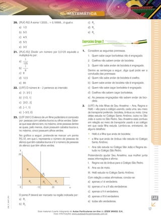 20.	 (PUC-RJ) A soma 1,3333... + 0,16666... é igual a:                c)	 R3
                    a)	 1/2                                                          d)	 R4
                    b)	 5/2                                                          e)	 R5
                    c)	 4/3
                    d)	 5/3
                    e)	 3/2
               21.	 (PUC-RJ) Dividir um número por 0,0125 equivale a            1.	 Considere as seguintes premissas.
                    multiplicá-lo por:                                               1.	 Quem sabe caçar borboletas não é engraçado.
                          1                                                          2.	 Coelhos não sabem andar de bicicleta.
                    a)	
                        125
                          1                                                          3.	 Quem não sabe andar de bicicleta é engraçado.
                    b)	
                          8                                                          Dentre as sentenças a seguir, diga qual pode ser a
                    c)	 8                                                            conclusão das premissas:
                    d)	 12,5                                                         a)	 Quem não sabe andar de bicicleta é coelho.
                    e)	 80                                                           b)	 Quem sabe andar de bicicleta não é engraçado.
               22.	 (UFF) O número π – 2 pertence ao intervalo:                      c)	 Quem não sabe caçar borboleta é engraçado.
                    a)	 [1, 3/2 ]                                                    d)	 Coelhos não sabem caçar borboletas.
                    b)	 (1/2, 1]                                                     e)	 As pessoas engraçadas não sabem andar de bici-
                                                                                         cleta.
                    c)	 [3/2 , 2]
                                                                                2.	 (UFF) As três filhas de Seu Anselmo – Ana, Regina e
                    d)	 (–1, 1)
                                                                                    Helô – vão para o colégio usando, cada uma, seu meio
                    e)	 [–3/2, 0)                                                   de transporte preferido: bicicleta, ônibus ou moto. Uma
                                                                                    delas estuda no Colégio Santo Antônio, outra no São
               23.	 (UFF 2001) O elenco de um filme publicitário é composto
                                                                                    João e outra no São Pedro. Seu Anselmo está confuso
                    por pessoas com cabelos louros ou olhos verdes. Sabe-
                                                                                    em relação ao meio de transporte usado e ao colégio
                    se que esse elenco tem, no máximo, vinte pessoas dentre
                                                                                    em que cada filha estuda. Lembra-se, entretanto, de
                    as quais, pelo menos, doze possuem cabelos louros e,
                                                                                    alguns detalhes:
                    no máximo, cinco possuem olhos verdes.
                                                                                     •• Helô é a filha que anda de bicicleta;
                    No gráfico a seguir, pretende-se marcar um ponto
                    P(L,V), em que L representa o número de pessoas do               •• a filha que anda de ônibus não estuda no Colégio
                    elenco que têm cabelos louros e V o número de pessoas               Santo Antônio;
                    do elenco que têm olhos verdes.
                                                                                     •• Ana não estuda no Colégio São João e Regina es-
                    y                                                                   tuda no Colégio São Pedro.
                   20                                                                Pretendendo ajudar Seu Anselmo, sua mulher junta
                                                                                     essas informações e afirma:
                                                                                     I.	 Regina vai de ônibus para o Colégio São Pedro.
                                                                                     II.	 Ana vai de moto.
                             R1
                                                                                     III.	 Helô estuda no Colégio Santo Antônio.
                                          R2
                    5                                                                Com relação a estas afirmativas, conclui-se:
                               R3         R4           R5                            a)	 apenas a I é verdadeira.
                    0                12           20               x                 b)	 apenas a I e a II são verdadeiras.
                                                                                     c)	 apenas a II é verdadeira.
                    O ponto P deverá ser marcado na região indicada por:             d)	 apenas a III é verdadeira.
EM_V_MAT_003




                    a)	 R1
                                                                                     e)	 todas são verdadeiras.
                    b)	 R2

                                     Esse material é parte integrante do Aulas Particulares on-line do IESDE BRASIL S/A,
                                                                                                                                              17
                                                     mais informações www.aulasparticularesiesde.com.br
 