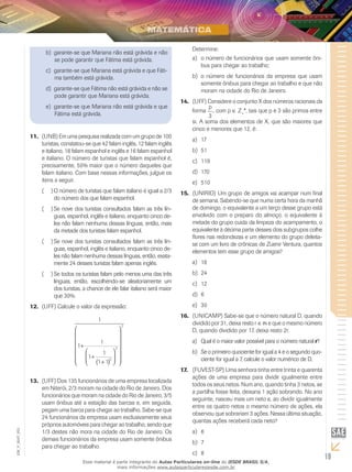 Determine:
                      b)	 garante-se que Mariana não está grávida e não
                          se pode garantir que Fátima está grávida.                      a)	 o número de funcionários que usam somente ôni-
                                                                                             bus para chegar ao trabalho;
                      c)	 garante-se que Mariana está grávida e que Fáti-
                          ma também está grávida.                                        b)	 o número de funcionários da empresa que usam
                                                                                             somente ônibus para chegar ao trabalho e que não
                      d)	 garante-se que Fátima não está grávida e não se                    moram na cidade do Rio de Janeiro.
                          pode garantir que Mariana está grávida.
                                                                                    14.	 (UFF) Considere o conjunto X dos números racionais da
                      e)	 garante-se que Mariana não está grávida e que                         p
                                                                                         forma , com p ∈ Z+*, tais que p e 3 são primos entre
                          Fátima está grávida.                                                  3
                                                                                         si. A soma dos elementos de X, que são maiores que
                                                                                         cinco e menores que 12, é:
               11.	 (UNB) Em uma pesquisa realizada com um grupo de 100
                                                                                         a)	 17
                    turistas, constatou‑se que 42 falam inglês, 12 falam inglês
                    e italiano, 18 falam espanhol e inglês e 16 falam espanhol           b)	 51
                    e italiano. O número de turistas que falam espanhol é,               c)	 119
                    precisamente, 50% maior que o número daqueles que
                    falam italiano. Com base nessas informações, julgue os               d)	 170
                    itens a seguir.                                                      e)	 510
                    ((  ) O número de turistas que falam italiano é igual a 2/3     15.	 (UNIRIO) Um grupo de amigos vai acampar num final
                          do número dos que falam espanhol.                              de semana. Sabendo-se que numa certa hora da manhã
                    ((  ) Se nove dos turistas consultados falam as três lín-            de domingo, o equivalente a um terço desse grupo está
                          guas, espanhol, inglês e italiano, enquanto cinco de-          envolvido com o preparo do almoço, o equivalente à
                          les não falam nenhuma dessas línguas, então, mais              metade do grupo cuida da limpeza do acampamento, o
                          da metade dos turistas falam espanhol.                         equivalente à décima parte desses dois subgrupos colhe
                                                                                         flores nas redondezas e um elemento do grupo deleita-
                    ((  ) Se nove dos turistas consultados falam as três lín-            se com um livro de crônicas de Zuenir Ventura, quantos
                          guas, espanhol, inglês e italiano, enquanto cinco de-          elementos tem esse grupo de amigos?
                          les não falam nenhuma dessas línguas, então, exata-
                          mente 24 desses turistas falam apenas inglês.                  a)	 18
                    ((  ) Se todos os turistas falam pelo menos uma das três             b)	 24
                          línguas, então, escolhendo‑se aleatoriamente um                c)	 12
                          dos turistas, a chance de ele falar italiano será maior
                          que 30%.                                                       d)	 6
               12.	 (UFF) Calcule o valor da expressão:                                  e)	 30
                                                                                    16.	 (UNICAMP) Sabe-se que o número natural D, quando
                                              1
                                                         2
                                                                                         dividido por 31, deixa resto r ∈ e que o mesmo número
                                                                                       D, quando dividido por 17, deixa resto 2r.
                                                 
                                         1                                             a)	 Qual é o maior valor possível para o número natural r?
                                    1+          2
                                     1+ 1                                            b)	 Se o primeiro quociente for igual a 4 e o segundo quo-
                                     (1 + 1)2                                            ciente for igual a 7, calcule o valor numérico de D.
                                               
                                                                                    17.	 (FUVEST-SP) Uma senhora tinha entre trinta e quarenta
                                                                                         ações de uma empresa para dividir igualmente entre
               13.	 (UFF) Dos 135 funcionários de uma empresa localizada
                                                                                         todos os seus netos. Num ano, quando tinha 3 netos, se
                    em Niterói, 2/3 moram na cidade do Rio de Janeiro. Dos
                                                                                         a partilha fosse feita, deixaria 1 ação sobrando. No ano
                    funcionários que moram na cidade do Rio de Janeiro, 3/5
                                                                                         seguinte, nasceu mais um neto e, ao dividir igualmente
                    usam ônibus até a estação das barcas e, em seguida,
                                                                                         entre os quatro netos o mesmo número de ações, ela
                    pegam uma barca para chegar ao trabalho. Sabe-se que
                                                                                         observou que sobrariam 3 ações. Nessa última situação,
                    24 funcionários da empresa usam exclusivamente seus
                                                                                         quantas ações receberá cada neto?
                    próprios automóveis para chegar ao trabalho, sendo que
EM_V_MAT_003




                    1/3 destes não mora na cidade do Rio de Janeiro. Os                  a)	 6
                    demais funcionários da empresa usam somente ônibus
                                                                                         b)	 7
                    para chegar ao trabalho.
                                                                                         c)	 8
                                       Esse material é parte integrante do Aulas Particulares on-line do IESDE BRASIL S/A,
                                                                                                                                                      19
                                                       mais informações www.aulasparticularesiesde.com.br
 