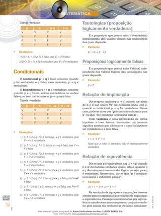 Tabela–verdade:                                                   Tautologias (proposição
               p            q            p∧q            p∨q                logicamente verdadeira)
           V            V            V              V
           V            F            F              V                           É a proposição que possui valor V (verdadeira)
                                                                           independente dos valores lógicos das proposições
           F            V            F              V
                                                                           das quais depende.
           F            F            F              F
                                                                           ``   Exemplo:
    ``   Exemplos:                                                              p    q
         1) (9 > 5) ∧ (0 ≥ 1) é falsa, pois V) ∧ F é falso.
         2) (9 > 5) ∨ (0 ≥ 1) é verdadeira, pois V ∨ F é verdadeiro.       Proposições logicamente falsas
                                                                                É a proposição que possui valor F (falsa) inde-
    Condicionais                                                           pendente dos valores lógicos das proposições das
                                                                           quais depende.
         O condicional p      q é falso somente quando                     ``   Exemplo:
    p for verdadeiro e q falso; caso contrário, p    qé
    verdadeiro.                                                                 p∧
         O bicondicional p      q é verdadeiro somente
    quando p e q forem ambos verdadeiros ou ambos
    falsos; se isso não acontecer p    q será falso.                       Relação de implicação
         Tabela –verdade:                                                       Diz-se que p implica q (p q) quando na tabela
               p            q            p   q          p   q              de p e q não ocorre VF em nenhuma linha, isto é,
                                                                           quando o condicional p       q for verdadeiro. Nesse
           V            V            V              V                      caso, pode-se dizer que “p é condição suficiente para
           V            F            F              F                      q” ou que “q é condição necessária para p”.
           F            V            V              F                           Todo teorema é uma implicação da forma
           F            F            V              V                      hipotése     tese. Assim, demonstrar um teorema
                                                                           significa mostrar que não ocorre o caso da hipótese
                                                                           ser verdadeira e a tese falsa.
    ``   Exemplos:
                                                                           ``   Exemplo:
         1)	 p: 5 > 2 e q: 7 ≥ 3, temos p        ⇒q é verdadeira, pois
                                                                                x=2      x2 = 4.
             V⇒ V é verdadeira.
                                                                                Note que a volta (o contrário) não é necessariamente
         2)	 p: 5 > 2 e q: 7 < 3, temos p⇒        q é falsa, pois V⇒
                                                                                verdadeira.
             F é falsa.
         3)	 p: 5 < 2 e q: 7 ≥ 3, temos p⇒       q é verdadeira, pois
             F⇒ V é verdadeira.                                            Relação de equivalência
         4)	 p: 5 < 2 e q: 7 < 3, temos p        ⇒q é verdadeira, pois
                                                                                 Diz-se que p é equivalente a q (p   q) quando
             F⇒ F é verdadeira.
                                                                           p e q têm tabelas-verdades iguais, isto é, quando p
         5)	 p: 5 > 2 e q: 7 ≥ 3, temos p        q é verdadeira, pois      e q têm sempre o mesmo valor lógico, ou seja, p q
             V    V é verdadeira.                                          é verdadeiro. Nesse caso, diz-se que “p é condição
                                                                           necessária e suficiente para q”.
         6)	 p: 5 > 2 e q: 7 < 3, temos p        q é falsa, pois V     F
             é falsa.                                                      ``   Exemplo:
         7)	 p: 5 < 2 e q: 7 ≥ 3, temos p        q é falsa, pois F     V        3x + 1 = 4    3x = 4 − 1
             é falsa.
                                                                                Na resolução de equações e inequações deve-se
         8)	 p: 5 < 2 e q: 7 < 3, temos p        q é verdadeira, pois      atentar para o significado das relações de implicação
                                                                                                                                       EM_V_MAT_003




             F    F é verdadeira.                                          e equivalência. Passagens relacionadas por equiva-
                                                                           lência mantêm exatamente o mesmo conjunto-verda-
                                                                           de, pois ambas são verdadeiras ou falsas, simultane-
2                           Esse material é parte integrante do Aulas Particulares on-line do IESDE BRASIL S/A,
                                            mais informações www.aulasparticularesiesde.com.br
 