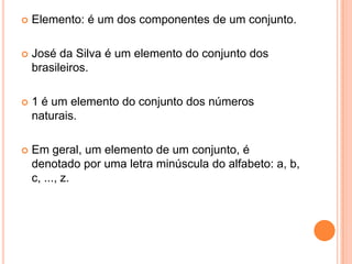    Elemento: é um dos componentes de um conjunto.

   José da Silva é um elemento do conjunto dos
    brasileiros.

   1 é um elemento do conjunto dos números
    naturais.

   Em geral, um elemento de um conjunto, é
    denotado por uma letra minúscula do alfabeto: a, b,
    c, ..., z.
 