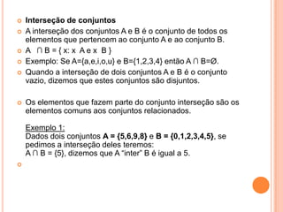    Interseção de conjuntos
   A interseção dos conjuntos A e B é o conjunto de todos os
    elementos que pertencem ao conjunto A e ao conjunto B.
   A ∩ B = { x: x A e x B }
   Exemplo: Se A={a,e,i,o,u} e B={1,2,3,4} então A ∩ B=Ø.
   Quando a interseção de dois conjuntos A e B é o conjunto
    vazio, dizemos que estes conjuntos são disjuntos.

   Os elementos que fazem parte do conjunto interseção são os
    elementos comuns aos conjuntos relacionados.

    Exemplo 1:
    Dados dois conjuntos A = {5,6,9,8} e B = {0,1,2,3,4,5}, se
    pedimos a interseção deles teremos:
    A ∩ B = {5}, dizemos que A “inter” B é igual a 5.

 