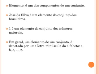    Elemento: é um dos componentes de um conjunto.

   José da Silva é um elemento do conjunto dos
    brasileiros.

   1 é um elemento do conjunto dos números
    naturais.

   Em geral, um elemento de um conjunto, é
    denotado por uma letra minúscula do alfabeto: a,
    b, c, ..., z.
 