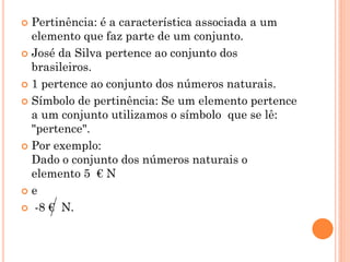  Pertinência: é a característica associada a um
  elemento que faz parte de um conjunto.
 José da Silva pertence ao conjunto dos
  brasileiros.
 1 pertence ao conjunto dos números naturais.

 Símbolo de pertinência: Se um elemento pertence
  a um conjunto utilizamos o símbolo que se lê:
  "pertence".
 Por exemplo:
  Dado o conjunto dos números naturais o
  elemento 5 € N
e

 -8 € N.
 