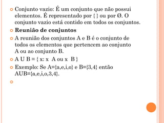 Conjunto vazio: É um conjunto que não possui
  elementos. É representado por { } ou por Ø. O
  conjunto vazio está contido em todos os conjuntos.
 Reunião de conjuntos

 A reunião dos conjuntos A e B é o conjunto de
  todos os elementos que pertencem ao conjunto
  A ou ao conjunto B.
 A U B = { x: x A ou x B }

 Exemplo: Se A={a,e,i,o} e B={3,4} então
  AUB={a,e,i,o,3,4}.

 