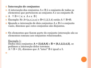    Interseção de conjuntos
   A interseção dos conjuntos A e B é o conjunto de todos os
    elementos que pertencem ao conjunto A e ao conjunto B.
   A ∩ B = { x: x A e x B }
   Exemplo: Se A={a,e,i,o,u} e B={1,2,3,4} então A ∩ B=Ø.
   Quando a interseção de dois conjuntos A e B é o conjunto
    vazio, dizemos que estes conjuntos são disjuntos.

   Os elementos que fazem parte do conjunto interseção são os
    elementos comuns aos conjuntos relacionados.

    Exemplo 1:
    Dados dois conjuntos A = {5,6,9,8} e B = {0,1,2,3,4,5}, se
    pedimos a interseção deles teremos:
    A ∩ B = {5}, dizemos que A “inter” B é igual a 5.

 