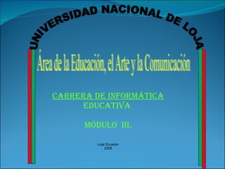 Área de la Educación, el Arte y la Comunicación UNIVERSIDAD NACIONAL DE LOJA CARRERA DE INFORMÁTICA  EDUCATIVA  MÓDULO  III. Loja/ Ecuador 2008 