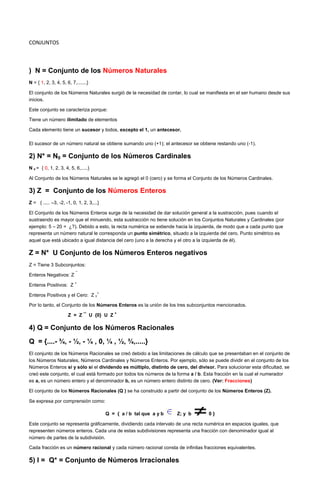 CONJUNTOS



) N = Conjunto de los Números Naturales
N = { 1, 2, 3, 4, 5, 6, 7,.......}

El conjunto de los Números Naturales surgió de la necesidad de contar, lo cual se manifiesta en el ser humano desde sus
inicios.

Este conjunto se caracteriza porque:

Tiene un número ilimitado de elementos

Cada elemento tiene un sucesor y todos, excepto el 1, un antecesor.

El sucesor de un número natural se obtiene sumando uno (+1); el antecesor se obtiene restando uno (-1).

2) N* = N0 = Conjunto de los Números Cardinales
N 0 = { 0, 1, 2, 3, 4, 5, 6,.....}

Al Conjunto de los Números Naturales se le agregó el 0 (cero) y se forma el Conjunto de los Números Cardinales.

3) Z = Conjunto de los Números Enteros
Z = { ..... –3, -2, -1, 0, 1, 2, 3,...}

El Conjunto de los Números Enteros surge de la necesidad de dar solución general a la sustracción, pues cuando el
sustraendo es mayor que el minuendo, esta sustracción no tiene solución en los Conjuntos Naturales y Cardinales (por
ejemplo: 5 – 20 = ¿?). Debido a esto, la recta numérica se extiende hacia la izquierda, de modo que a cada punto que
representa un número natural le corresponda un punto simétrico, situado a la izquierda del cero. Punto simétrico es
aquel que está ubicado a igual distancia del cero (uno a la derecha y el otro a la izquierda de él).

Z = N* U Conjunto de los Números Enteros negativos
Z = Tiene 3 Subconjuntos:
                          ¯
Enteros Negativos: Z
                          +
Enteros Positivos: Z
                                     +
Enteros Positivos y el Cero: Z 0

Por lo tanto, el Conjunto de los Números Enteros es la unión de los tres subconjuntos mencionados.
                                             +
                      Z = Z ¯ U {0} U Z

4) Q = Conjunto de los Números Racionales
Q = {....- ¾, - ½, - ¼ , 0, ¼ , ½, ¾,.....}
El conjunto de los Números Racionales se creó debido a las limitaciones de cálculo que se presentaban en el conjunto de
los Números Naturales, Números Cardinales y Números Enteros. Por ejemplo, sólo se puede dividir en el conjunto de los
Números Enteros si y sólo si el dividendo es múltiplo, distinto de cero, del divisor. Para solucionar esta dificultad, se
creó este conjunto, el cual está formado por todos los números de la forma a / b. Esta fracción en la cual el numerador
es a, es un número entero y el denominador b, es un número entero distinto de cero. (Ver: Fracciones)

El conjunto de los Números Racionales (Q ) se ha construido a partir del conjunto de los Números Enteros (Z).

Se expresa por comprensión como:

                                          Q = { a / b tal que a y b   Z; y b       0}

Este conjunto se representa gráficamente, dividiendo cada intervalo de una recta numérica en espacios iguales, que
representen números enteros. Cada una de estas subdivisiones representa una fracción con denominador igual al
número de partes de la subdivisión.

Cada fracción es un número racional y cada número racional consta de infinitas fracciones equivalentes.

5) I = Q* = Conjunto de Números Irracionales
 