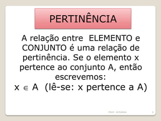 PERTINÊNCIA
A relação entre ELEMENTO e
CONJUNTO é uma relação de
pertinência. Se o elemento x
pertence ao conjunto A, então
escrevemos:
x  A (lê-se: x pertence a A)
PROF. ROSÂNIA 9
 