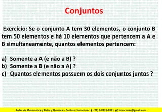 Conjuntos
Exercício: Se o conjunto A tem 30 elementos, o conjunto B
tem 50 elementos e há 10 elementos que pertencem a A e
B simultaneamente, quantos elementos pertencem:
a) Somente a A (e não a B) ?
b) Somente a B (e não a A) ?
c) Quantos elementos possuem os dois conjuntos juntos ?

Aulas de Matemática / Física / Química – Contato: Horacimar  (21) 9-8126-2831  horacimar@gmail.com

 