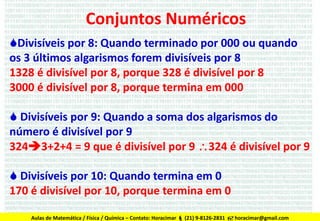 Conjuntos Numéricos
Divisíveis por 8: Quando terminado por 000 ou quando
os 3 últimos algarismos forem divisíveis por 8
1328 é divisível por 8, porque 328 é divisível por 8
3000 é divisível por 8, porque termina em 000
 Divisíveis por 9: Quando a soma dos algarismos do
número é divisível por 9
3243+2+4 = 9 que é divisível por 9 324 é divisível por 9

 Divisíveis por 10: Quando termina em 0
170 é divisível por 10, porque termina em 0
Aulas de Matemática / Física / Química – Contato: Horacimar  (21) 9-8126-2831  horacimar@gmail.com

 
