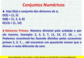 Conjuntos Numéricos
 Seja D(a) o conjunto dos divisores de a;
D(5) = {1, 5}
D(8) = {1, 2, 4, 8}
D(13) = {1, 13}
 Números Primos: Número divisível pela unidade e por
ele mesmo. Exemplo: 2, 3, 5, 7, 11, 13, 17, 19, ... 
Podemos reconhecê-los fazendo divisões pelos sucessivos
primos 2, 3, 7,... até encontrar um quociente menor que o
divisor e resto diferente de zero

Aulas de Matemática / Física / Química – Contato: Horacimar  (21) 9-8126-2831  horacimar@gmail.com

 