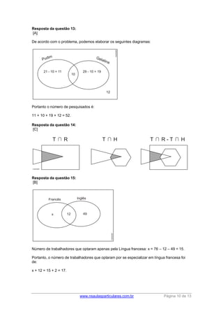 www.nsaulasparticulares.com.br Página 10 de 13 
Resposta da questão 13: 
[A] 
De acordo com o problema, podemos elaborar os seguintes diagramas: 
Portanto o número de pesquisados é: 
11 + 10 + 19 + 12 = 52. 
Resposta da questão 14: 
[C] 
Resposta da questão 15: 
[B] 
Número de trabalhadores que optaram apenas pela Língua francesa: x = 76 – 12 – 49 = 15. 
Portanto, o número de trabalhadores que optaram por se especializar em língua francesa foi 
de: 
x + 12 = 15 + 2 = 17. 
 