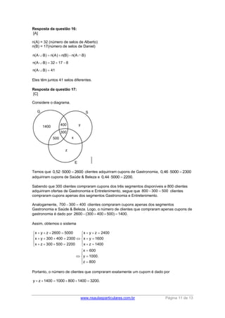 www.nsaulasparticulares.com.br Página 11 de 13 
Resposta da questão 16: 
[A] 
n(A) = 32 (número de selos de Alberto) 
n(B) = 17(número de selos de Daniel) 
n(A B) n(A) n(B) n(A B) 
n(A B) 32 17 8 
n(A B) 41 
     
    
  
Eles têm juntos 41 selos diferentes. 
Resposta da questão 17: 
[C] 
Considere o diagrama. 
Temos que 0,525000  2600 clientes adquiriram cupons de Gastronomia, 0,465000  2300 
adquiriram cupons de Saúde & Beleza e 0,445000  2200. 
Sabendo que 300 clientes compraram cupons dos três segmentos disponíveis e 800 clientes 
adquiriram ofertas de Gastronomia e Entretenimento, segue que 800  300  500 clientes 
compraram cupons apenas dos segmentos Gastronomia e Entretenimento. 
Analogamente, 700  300  400 clientes compraram cupons apenas dos segmentos 
Gastronomia e Saúde & Beleza. Logo, o número de clientes que compraram apenas cupons de 
gastronomia é dado por 2600 (300  400  500)  1400. 
Assim, obtemos o sistema 
x y z 2600 5000 x y z 2400 
x y 300 400 2300 x y 1600 
x z 300 500 2200 x z 1400 
x 600 
y 1000. 
z 800 
         
  
         
          
  
   
   
Portanto, o número de clientes que compraram exatamente um cupom é dado por 
y  z 1400  1000  800 1400  3200. 
 