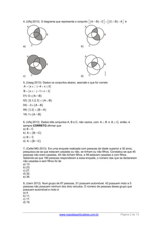 www.nsaulasparticulares.com.br Página 2 de 13 
4. (Ufsj 2013) O diagrama que representa o conjunto A B C  CB  A é 
a) b) 
c) d) 
5. (Uepg 2013) Dados os conjuntos abaixo, assinale o que for correto 
  
  
A x | 4 x 0 
B x | 1 x 3 
     
     
01) 0AB 
02) 0,1, 2, 3  AB 
04) 3A –B 
08) 1, 2  B – A 
16) 1AB 
6. (Ufsj 2013) Dados três conjuntos A, B e C, não vazios, com A  B e A C, então, é 
sempre CORRETO afirmar que 
a) B  C 
b) A  BC 
c) B  C 
d) A  BC 
7. (Cefet MG 2013) Em uma enquete realizada com pessoas de idade superior a 30 anos, 
pesquisou-se as que estavam casadas ou não, se tinham ou não filhos. Constatou-se que 45 
pessoas não eram casadas, 49 não tinham filhos, e 99 estavam casadas e com filhos. 
Sabendo-se que 180 pessoas responderam a essa enquete, o número das que se declararam 
não casadas e sem filhos foi de 
a) 13. 
b) 23. 
c) 27. 
d) 32. 
e) 36. 
8. (Uern 2012) Num grupo de 87 pessoas, 51 possuem automóvel, 42 possuem moto e 5 
pessoas não possuem nenhum dos dois veículos. O número de pessoas desse grupo que 
possuem automóvel e moto é 
a) 4. 
b) 11. 
c) 17. 
d) 19. 
 