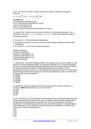 www.nsaulasparticulares.com.br Página 3 de 13 
9. (G1 - ifce 2012) Sendo N o conjunto dos inteiros positivos, considere os seguintes 
conjuntos: 
12 x 
A x N; N e B x N; N . 
x 3 
    
          
    
É verdade que 
a) A possui mais elementos que B. 
b) A e B não possuem elementos em comum. 
c) A é um subconjunto de B. 
d) B é um subconjunto de A. 
e) A e B possuem exatamente três elementos em comum. 
10. (Insper 2012) Dizemos que um conjunto numérico C é fechado pela operação ⋆ se, e 
somente se, para todo 1 c , 2 c C, tem-se ( 1 c ⋆ 2 c ) C . A partir dessa definição, avalie as 
afirmações seguintes. 
I. O conjunto A  0,1 é fechado pela multiplicação. 
II. O conjunto B de todos os números naturais que são quadrados perfeitos é fechado pela 
multiplicação. 
III. O conjunto C  1,2,3,4,5,6é fechado pela adição. 
Está(ão) corretas(s) 
a) apenas a afirmação I. 
b) apenas as afirmações I e II. 
c) apenas as afirmações I e III. 
d) apenas as afirmações II e III. 
e) as três afirmações. 
11. (Uepa 2012) Uma ONG Antidrogas realizou uma pesquisa sobre o uso de drogas em uma 
cidade com 200 mil habitantes adultos. Os resultados mostraram que 11% dos entrevistados 
que vivem na cidade pesquisada são dependentes de álcool, 9% são dependentes de tabaco, 
5% são dependentes de cocaína, 4% são dependentes de álcool e tabaco, 3% são 
dependentes de tabaco e cocaína, 2% são dependentes de álcool e cocaína e 1% dependente 
das três drogas mencionadas na pesquisa. O número de habitantes que não usa nenhum tipo 
de droga mencionada na pesquisa é: 
a) 146.000 
b) 150.000 
c) 158.000 
d) 160.000 
e) 166.000 
12. (Ufsj 2012) Assinale a alternativa que indica quantos são os números inteiros de 1 a 
21.000, que NÃO são divisíveis por 2, por 3 e nem por 5. 
a) 6.300 
b) 5.600 
c) 7.000 
d) 700 
13. (G1 - ifsp 2012) Em um restaurante de uma empresa fez-se uma pesquisa para saber qual 
a sobremesa preferida dos funcionários: pudim ou gelatina. Cada funcionário poderia indicar 
que gosta das duas sobremesas, de apenas uma, ou de nenhuma das duas. Do total de 
pesquisados, 21 declararam que gostam de pudim, 29 gostam de gelatina, 10 gostam dessas 
duas sobremesas e 12 não gostam de nenhuma dessas duas sobremesas. Pode-se então 
afirmar que o número de pesquisados foi 
a) 52. 
b) 62. 
c) 72. 
d) 82. 
e) 92. 
 