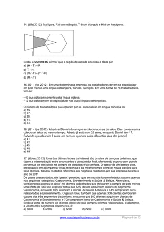 www.nsaulasparticulares.com.br Página 4 de 13 
14. (Ufsj 2012) Na figura, R é um retângulo, T é um triângulo e H é um hexágono. 
Então, é CORRETO afirmar que a região destacada em cinza é dada por 
a) H– TR 
b) T – H 
c) (RT) – (TH) 
d) (RT) 
15. (G1 - ifsp 2012) Em uma determinada empresa, os trabalhadores devem se especializar 
em pelo menos uma língua estrangeira, francês ou inglês. Em uma turma de 76 trabalhadores, 
têm-se: 
• 49 que optaram somente pela língua inglesa; 
• 12 que optaram em se especializar nas duas línguas estrangeiras. 
O número de trabalhadores que optaram por se especializar em língua francesa foi 
a) 15. 
b) 27. 
c) 39. 
d) 44. 
e) 64. 
16. (G1 - ifpe 2012) Alberto e Daniel são amigos e colecionadores de selos. Eles começaram a 
colecionar selos ao mesmo tempo. Alberto já está com 32 selos, enquanto Daniel tem 17. 
Sabendo que eles têm 8 selos em comum, quantos selos diferentes eles têm juntos? 
a) 41 
b) 42 
c) 45 
d) 48 
e) 49 
17. (Udesc 2012) Uma das últimas febres da internet são os sites de compras coletivas, que 
fazem a intermediação entre anunciantes e consumidor final, oferecendo cupons com grande 
percentual de descontos na compra de produtos e/ou serviços. O gestor de um destes sites, 
preocupado em acompanhar essa tendência e ao mesmo tempo oferecer novas opções para 
seus clientes, tabulou os dados referentes aos negócios realizados por sua empresa durante o 
ano de 2011. 
De posse desses dados, ele (gestor) percebeu que em seu site foram ofertados cupons apenas 
nas seguintes categorias: Gastronomia, Entretenimento e Saúde & Beleza. Além disso, 
considerando apenas os cinco mil clientes cadastrados que efetuaram a compra de pelo menos 
uma oferta do seu site, o gestor notou que 52% destes adquiriram cupons do segmento 
Gastronomia, enquanto 46% aderiram a ofertas de Saúde & Beleza e 44% compraram itens 
relacionados a Entretenimento. O gestor notou também que apenas 300 clientes compraram 
cupons dos três segmentos disponíveis, enquanto que 800 clientes adquiriram ofertas de 
Gastronomia e Entretenimento e 700 compraram itens de Gastronomia e Saúde & Beleza. 
Então a soma do número de clientes deste site que comprou ofertas relacionadas, exatamente, 
a um dos três segmentos disponíveis, é: 
a) 3800 b) 2600 c) 3200 d) 2200 e) 3000 
 