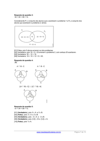 www.nsaulasparticulares.com.br Página 7 de 13 
Resposta da questão 3: 
02 + 04 + 08 = 14. 
Considerando P1 o conjunto dos alunos que a acertaram o problema 1 e P2 o conjunto dos 
alunos que acertaram o problema 2, temos: 
[01] Falsa, pois 5 alunos erraram os dois problemas. 
[02] Verdadeira, pois 18 + 5 = 23 erraram o problema 2, com certeza 20 acertaram. 
[04] Verdadeira, 30 – 12 = 18. 
[08] Verdadeira, 18 + 10 + 12 + 5 = 45. 
Resposta da questão 4: 
[B] 
Resposta da questão 5: 
01 + 04 + 08 = 13. 
[01] (Verdadeiro), pois 0  A e 0B. 
[02] (Falsa), pois 3  A e 3B. 
[04] (Verdadeira), pois 3 A e 3B. 
[08] (Verdadeiro), pois {1,2}  B e {1,2}  A. 
[16] (Falsa), pois 1 A. 
 