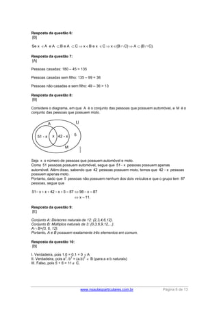 www.nsaulasparticulares.com.br Página 8 de 13 
Resposta da questão 6: 
[B] 
Se x A e A  B e A  CxB e x Cx(BC)A  (BC). 
Resposta da questão 7: 
[A] 
Pessoas casadas: 180 – 45 = 135 
Pessoas casadas sem filho: 135 – 99 = 36 
Pessoas não casadas e sem filho: 49 – 36 = 13 
Resposta da questão 8: 
[B] 
Considere o diagrama, em que A é o conjunto das pessoas que possuem automóvel, e M é o 
conjunto das pessoas que possuem moto. 
Seja x o número de pessoas que possuem automóvel e moto. 
Como 51 pessoas possuem automóvel, segue que 51 x pessoas possuem apenas 
automóvel. Além disso, sabendo que 42 pessoas possuem moto, temos que 42  x pessoas 
possuem apenas moto. 
Portanto, dado que 5 pessoas não possuem nenhum dos dois veículos e que o grupo tem 87 
pessoas, segue que 
51 x x 42 x 5 87 98 x 87 
x 11. 
         
  
Resposta da questão 9: 
[E] 
Conjunto A: Divisores naturais de 12: {2,3,4,6,12}. 
Conjunto B: Múltiplos naturais de 3: {0,3,6,9,12,...}. 
A  B={3, 6, 12}. 
Portanto, A e B possuem exatamente três elementos em comum. 
Resposta da questão 10: 
[B] 
I. Verdadeira, pois 1.0 = 0.1 = 0 A 
II. Verdadeira, pois a2. b2 = (a.b)2  B (para a e b naturais) 
III. Falso, pois 5 + 6 = 11 C. 
 