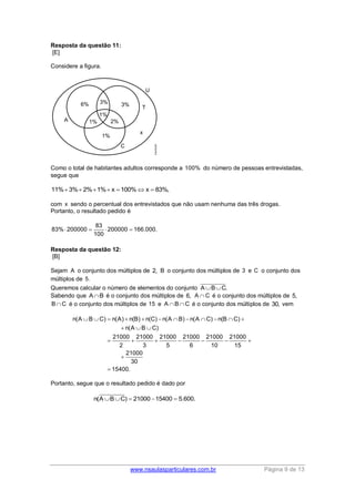 www.nsaulasparticulares.com.br Página 9 de 13 
Resposta da questão 11: 
[E] 
Considere a figura. 
Como o total de habitantes adultos corresponde a 100% do número de pessoas entrevistadas, 
segue que 
11% 3% 2%1% x 100%x  83%, 
com x sendo o percentual dos entrevistados que não usam nenhuma das três drogas. 
Portanto, o resultado pedido é 
83 
83% 200000 200000 166.000. 
100 
    
Resposta da questão 12: 
[B] 
Sejam A o conjunto dos múltiplos de 2, B o conjunto dos múltiplos de 3 e C o conjunto dos 
múltiplos de 5. 
Queremos calcular o número de elementos do conjunto ABC. 
Sabendo que AB é o conjunto dos múltiplos de 6, A C é o conjunto dos múltiplos de 5, 
BC é o conjunto dos múltiplos de 15 e ABC é o conjunto dos múltiplos de 30, vem 
n(A B C) n(A) n(B) n(C) n(A B) n(A C) n(B C) 
n(A B C) 
21000 21000 21000 21000 21000 21000 
2 3 5 6 10 15 
21000 
30 
15400. 
            
   
       
 
 
Portanto, segue que o resultado pedido é dado por 
n(ABC)  21000 15400  5.600. 
 