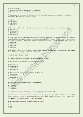 10
B. Ese es su capricho
C. Los datos obtenidos fueron inferiores a los datos reales
D. El número de personas reportadas fue superior a la encuestada.
39. Suponga que en un conjunto de 100 pacientes de un hospital, 20 tienen dolores estomacales, 30 tiene gripe y 5 los
dos síntomas. Tienen dolores estomacales o gripe.
A. 50 pacientes
B. 45 pacientes
C. 35 pacientes
D. 65 pacientes
40. En una clase de 50 estudiantes hay 20 físicos y 40 matemáticos. Son simultáneamente físicos y matemáticos:
A. 10 estudiantes
B. 90 estudiantes
C. 70 estudiantes
D. 30 estudiantes
41. En un restaurante de comida rápida se ofrecen dos tipos de hamburguesas: sencillas y especiales. Al final del día la
contabilidad arrojó los siguientes datos: 130 prefirieron la sencilla, 170 la especial y 33 ambos tipos de hamburguesas.
Si el servicio fue ofrecido a 350 personas,entonces la cantidad de personas que no tuvieron preferencias por ninguna es:
A. 88 personas
B. 12 personas
C. 68 personas
D. 78 personas
42. En el colegio el 60% de los estudiantes juega futbol, el 40% juega baloncesto y 20% ninguno de ellos. El porcentaje
de los alumnos del colegio que juegan ambos deporte es:
A. 10% B. 0% C. 20% D. 8%
De acuerdo a la siguiente información las preguntas del numeral 43 al 45
43. Los estudiantes que perdieron por lo menos una materia son:
A. 55 estudiantes
B. 30 estudiantes
C. 42 estudiantes
D. 50 estudiantes
44. Los estudiantes que no ganan matemáticas sino física son:
A. 10 estuantes
B. 17 estudiantes
C. 16 estudiantes
D. 5 estudiantes
45. Los estudiantes que ganaron física pero no química son:
A. 1 estuante
B. 4 estudiantes
C. 5 estuantes
D. 6 estudiantes
De acuerdo con la siguiente información responda las preguntas del numeral 46 al 49
Al finalizar el año académico se observó en matemáticas, biología y ética que el 2% reprobó las 3 materias el 6%
reprobó matemáticas y biología , el 5% reprobó biología y ética, el 10% reprobó matemáticas y ética , el 19% reprobó
matemáticas, el 32% reprobó biología y el 16% reprobó ética.
46. El porcentaje de estudiantes que aprobó las tres materias es:
A. 2%
B. 17%
C. 52%
D. 15%
 
