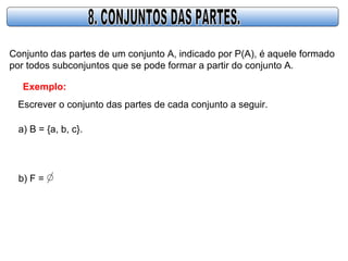 Conjunto das partes de um conjunto A, indicado por P(A), é aquele formado
por todos subconjuntos que se pode formar a partir do conjunto A.
Exemplo:
Escrever o conjunto das partes de cada conjunto a seguir.
a) B = {a, b, c}.
b) F =
 