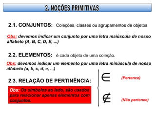 2.1. CONJUNTOS: Coleções, classes ou agrupamentos de objetos.
Obs: devemos indicar um conjunto por uma letra maiúscula de nosso
alfabeto (A, B, C, D, E, ...)
2.2. ELEMENTOS: é cada objeto de uma coleção.
Obs: devemos indicar um elemento por uma letra minúscula de nosso
alfabeto (a, b, c, d, e, ...)
2.3. RELAÇÃO DE PERTINÊNCIA: ∈
∉
(Pertence)
(Não pertence)
Obs: Os símbolos ao lado, são usados
para relacionar apenas elementos com
conjuntos.
 