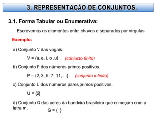 3.1. Forma Tabular ou Enumerativa:
Escrevemos os elementos entre chaves e separados por vírgulas.
Exemplo:
a) Conjunto V das vogais.
V = {a, e, i, o ,u} (conjunto finito)
b) Conjunto P dos números primos positivos.
P = {2, 3, 5, 7, 11, ...} (conjunto infinito)
c) Conjunto U dos números pares primos positivos.
U = {2}
d) Conjunto G das cores da bandeira brasileira que começam com a
letra m.
G = { }
 