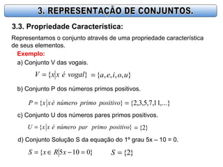 3.3. Propriedade Característica:
Representamos o conjunto através de uma propriedade característica
de seus elementos.
Exemplo:
a) Conjunto V das vogais.
}{ vogaléxxV = },,,,{ uoiea=
b) Conjunto P dos números primos positivos.
}{ positivoprimonúmeroéxxP = ,...}11,7,5,3,2{=
c) Conjunto U dos números pares primos positivos.
}{ positivoprimoparnúmeroéxxU = }2{=
d) Conjunto Solução S da equação do 1º grau 5x – 10 = 0.
}0105{ =−∈= xRxS }2{=S
 