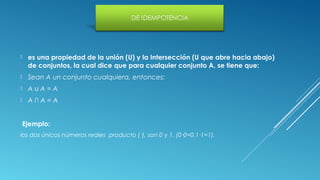  es una propiedad de la unión (U) y la Intersección (U que abre hacia abajo)
de conjuntos, la cual dice que para cualquier conjunto A, se tiene que:
 Sean A un conjunto cualquiera, entonces:
 A A = A∪
 A ∩ A = A
Ejemplo:
los dos únicos números reales producto (·), son 0 y 1. (0·0=0,1·1=1).
 