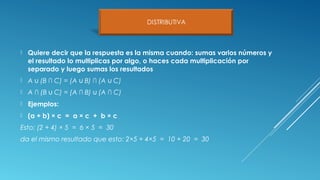  Quiere decir que la respuesta es la misma cuando: sumas varios números y
el resultado lo multiplicas por algo, o haces cada multiplicación por
separado y luego sumas los resultados
 A (B ∩ C) = (A B) ∩ (A C)∪ ∪ ∪
 A ∩ (B C) = (A ∩ B) (A ∩ C)∪ ∪
 Ejemplos:
 (a + b) × c = a × c + b × c
Esto: (2 + 4) × 5 = 6 × 5 = 30
da el mismo resultado que esto: 2×5 + 4×5 = 10 + 20 = 30
 